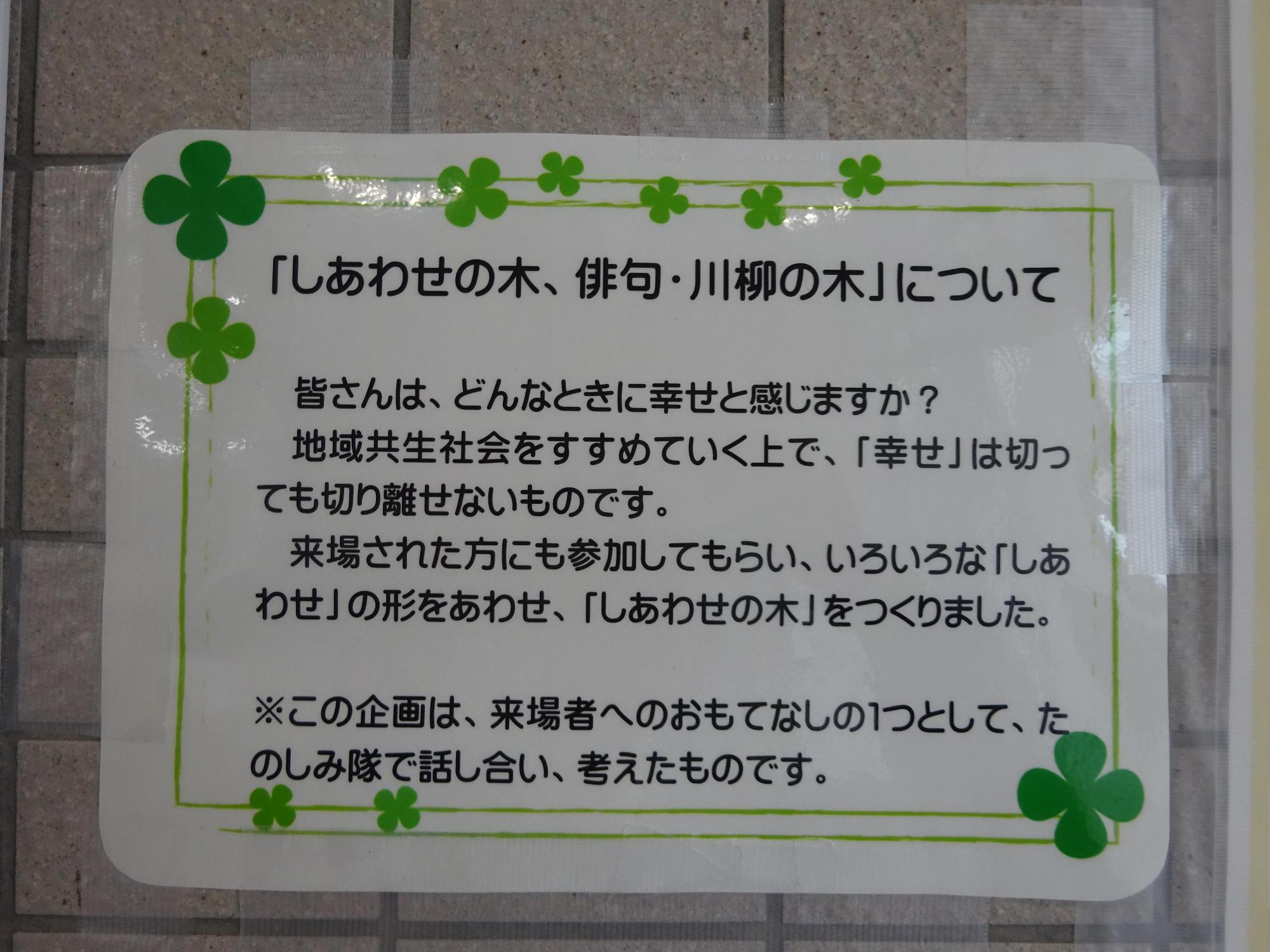 「幸せの木、俳句・川柳の木」について 皆さんは、どんなときに幸せをかんじますか?地域共生社会をすすめていく上で「幸せ」は切っても切り離せないものです。来場された方にも参加してもらい、いろいろな しあわせ」の形をあわせ、「しあわせの木」をつくりました。(注意)この企画は、来場者へのおもてなしの1つとして、たのしみ隊で話し合い考えてたものです。