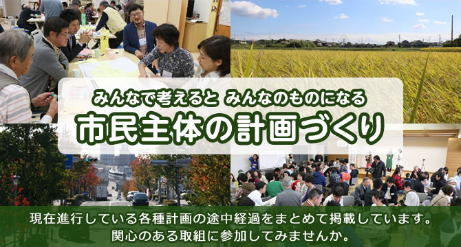 みんなで考えると みんなのものになる 市民主体の計画づくり 現在進行している各種計画の途中経過をまとめて掲載しています。関心のある取組に参加してみませんか。